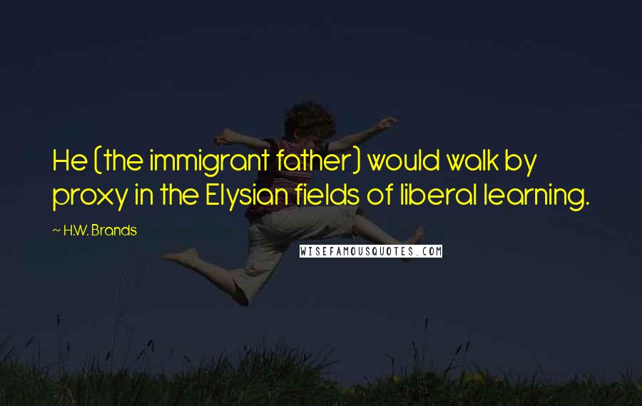 H.W. Brands Quotes: He (the immigrant father) would walk by proxy in the Elysian fields of liberal learning.