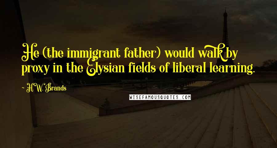 H.W. Brands Quotes: He (the immigrant father) would walk by proxy in the Elysian fields of liberal learning.