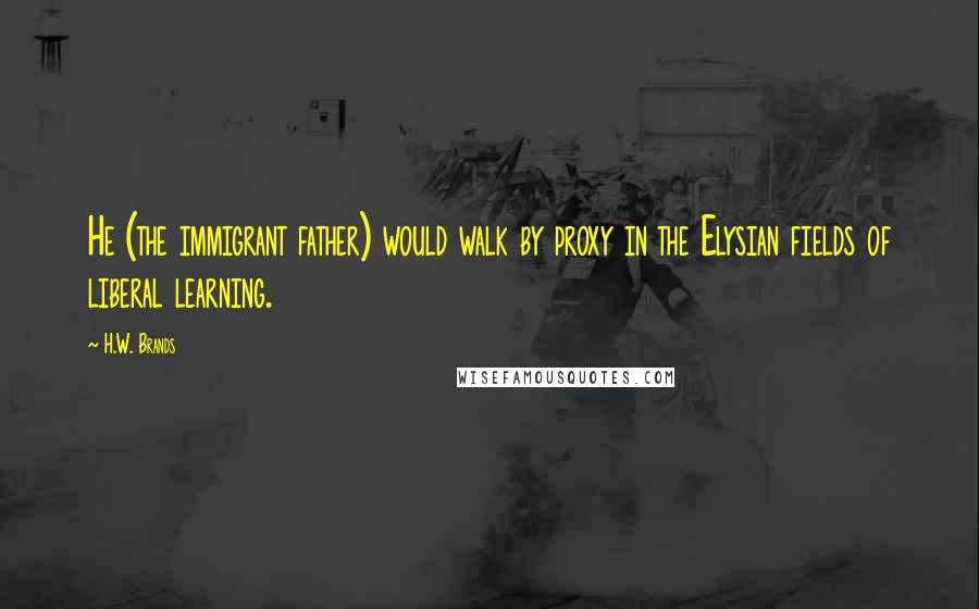 H.W. Brands Quotes: He (the immigrant father) would walk by proxy in the Elysian fields of liberal learning.