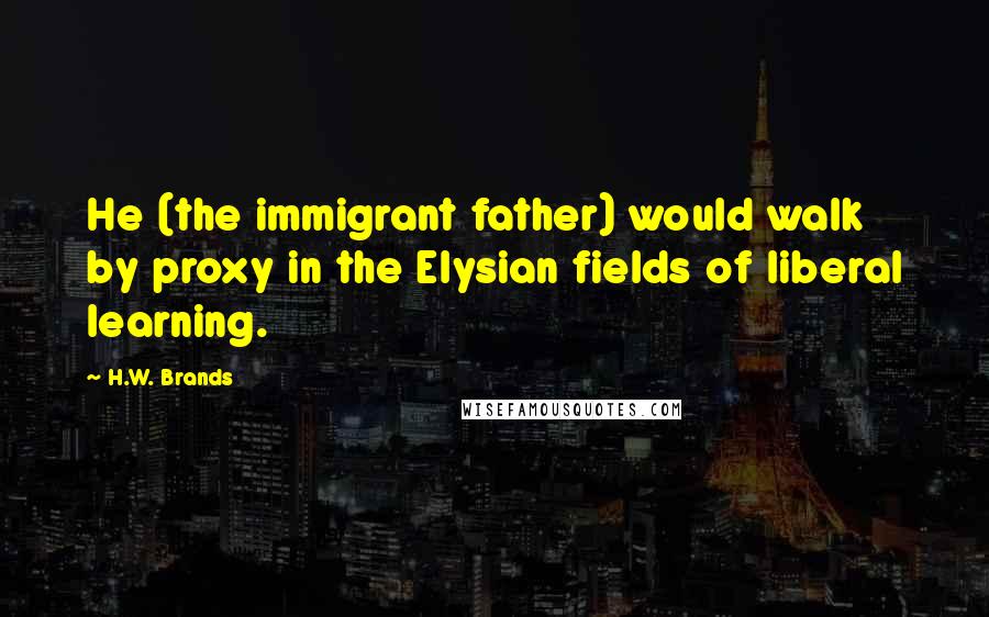 H.W. Brands Quotes: He (the immigrant father) would walk by proxy in the Elysian fields of liberal learning.