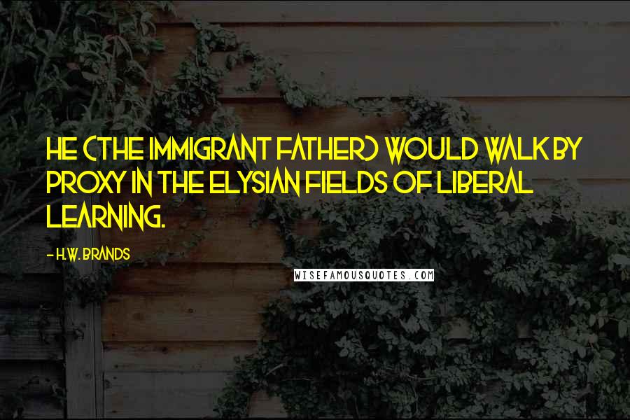 H.W. Brands Quotes: He (the immigrant father) would walk by proxy in the Elysian fields of liberal learning.