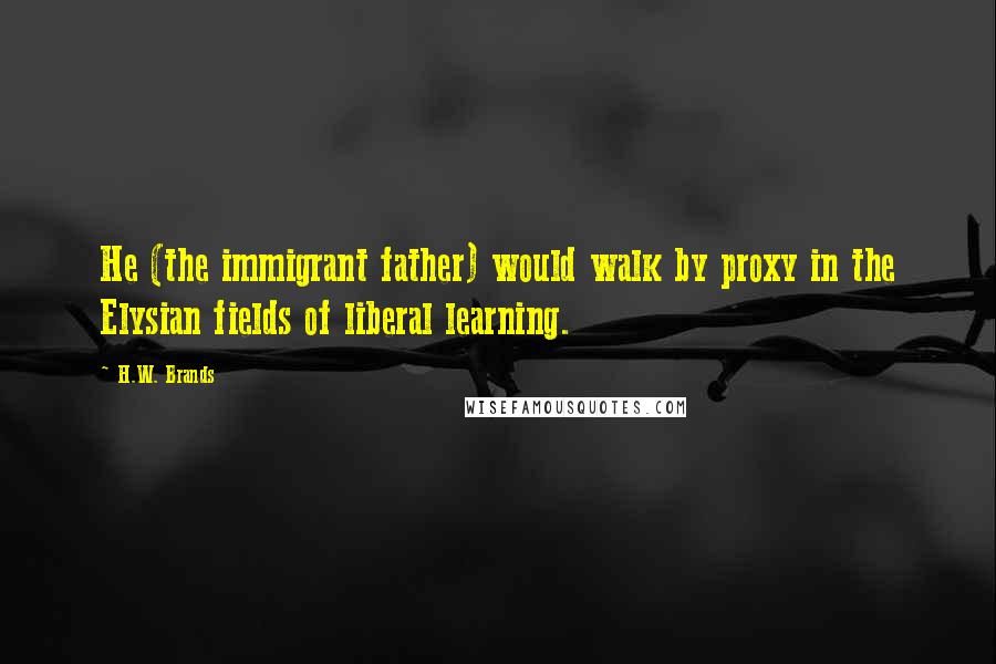 H.W. Brands Quotes: He (the immigrant father) would walk by proxy in the Elysian fields of liberal learning.