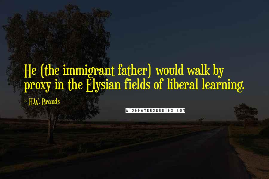 H.W. Brands Quotes: He (the immigrant father) would walk by proxy in the Elysian fields of liberal learning.