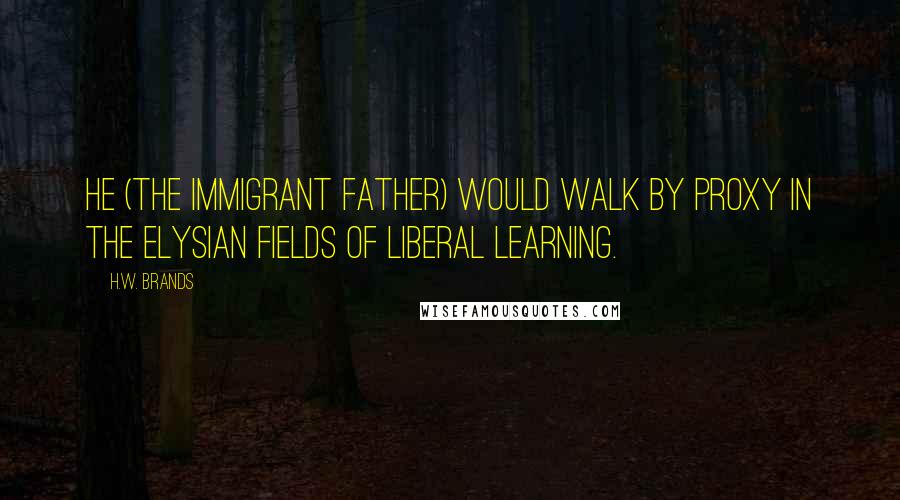 H.W. Brands Quotes: He (the immigrant father) would walk by proxy in the Elysian fields of liberal learning.