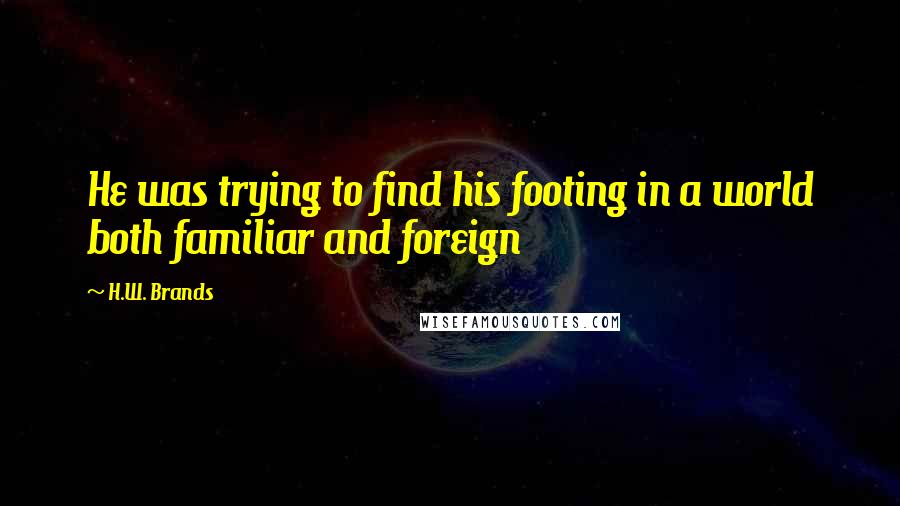 H.W. Brands Quotes: He was trying to find his footing in a world both familiar and foreign