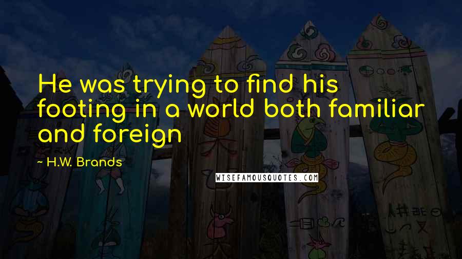 H.W. Brands Quotes: He was trying to find his footing in a world both familiar and foreign