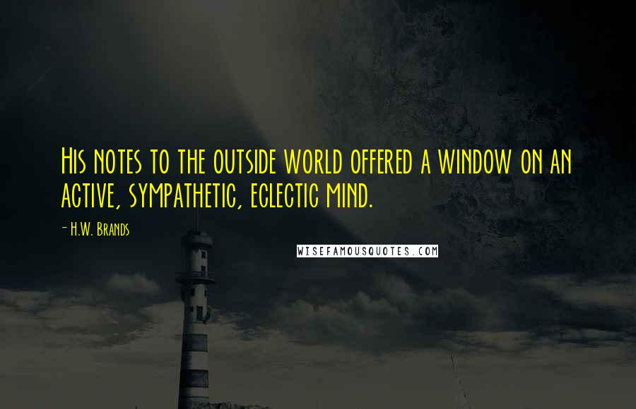 H.W. Brands Quotes: His notes to the outside world offered a window on an active, sympathetic, eclectic mind.