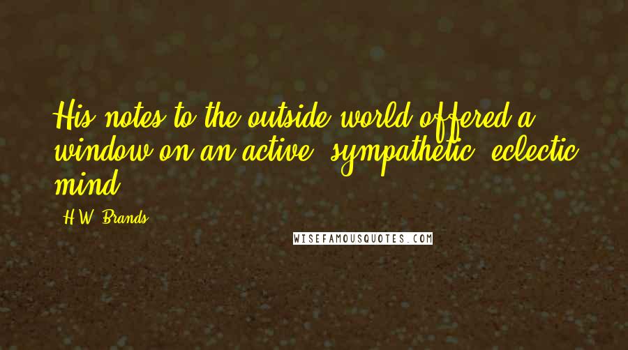 H.W. Brands Quotes: His notes to the outside world offered a window on an active, sympathetic, eclectic mind.