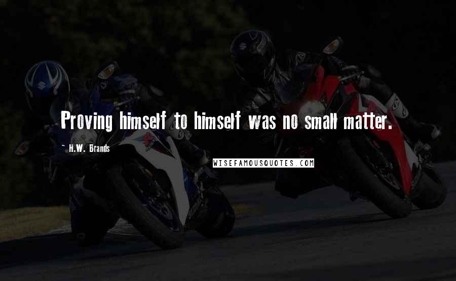 H.W. Brands Quotes: Proving himself to himself was no small matter.