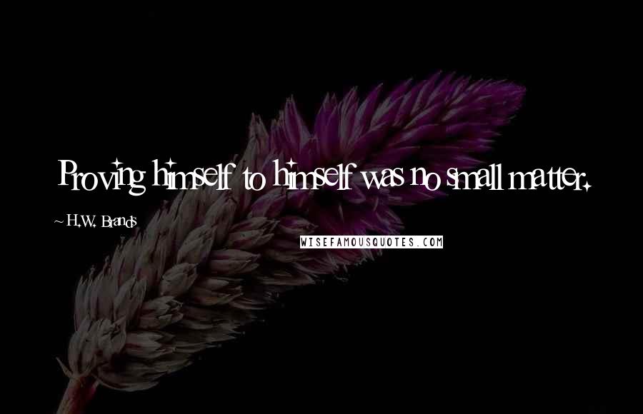 H.W. Brands Quotes: Proving himself to himself was no small matter.