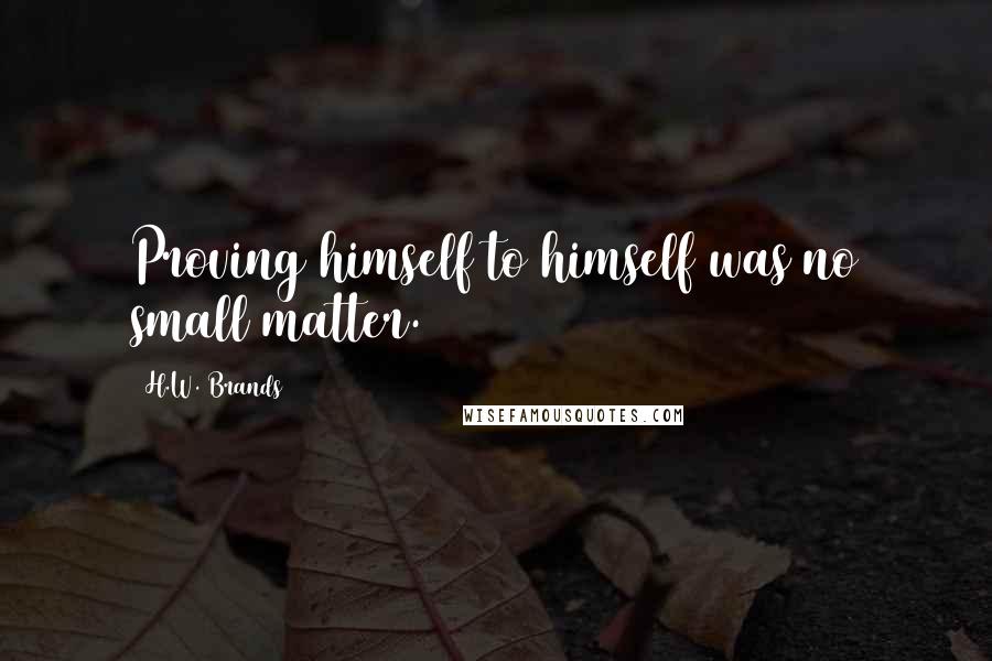 H.W. Brands Quotes: Proving himself to himself was no small matter.