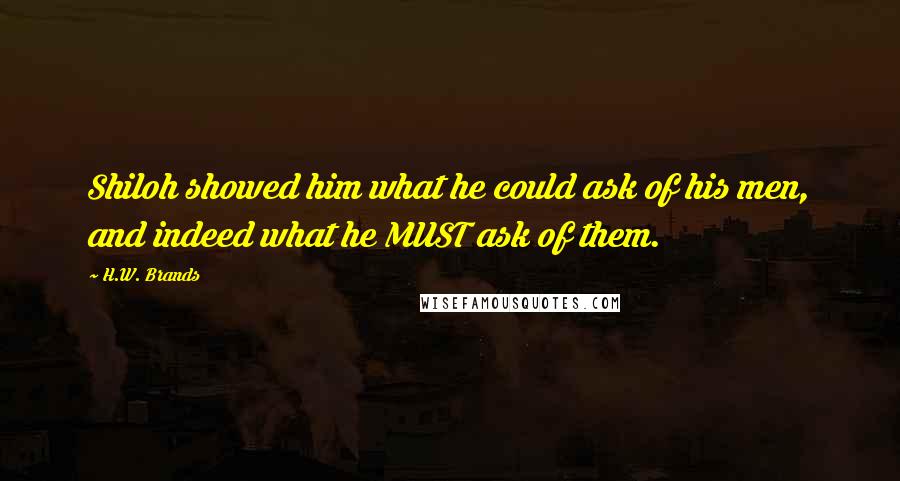 H.W. Brands Quotes: Shiloh showed him what he could ask of his men, and indeed what he MUST ask of them.