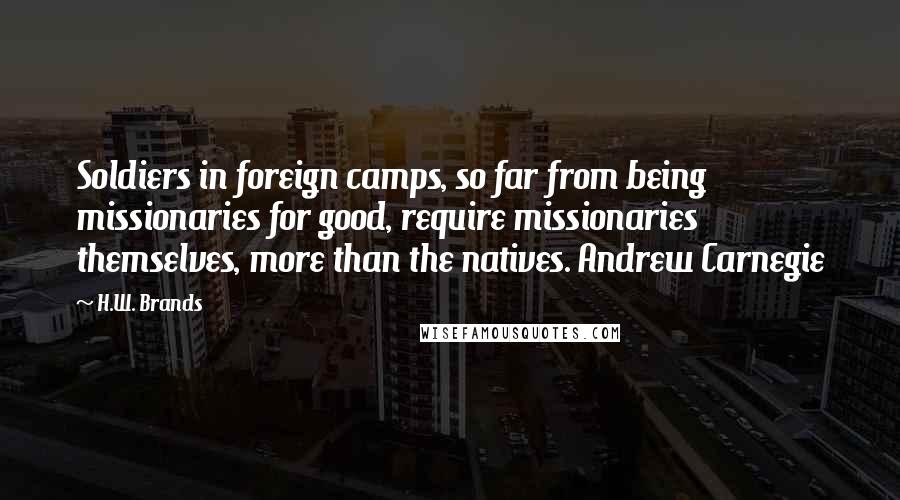 H.W. Brands Quotes: Soldiers in foreign camps, so far from being missionaries for good, require missionaries themselves, more than the natives. Andrew Carnegie