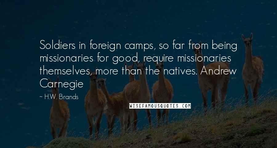 H.W. Brands Quotes: Soldiers in foreign camps, so far from being missionaries for good, require missionaries themselves, more than the natives. Andrew Carnegie