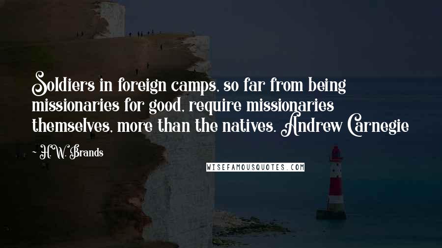 H.W. Brands Quotes: Soldiers in foreign camps, so far from being missionaries for good, require missionaries themselves, more than the natives. Andrew Carnegie