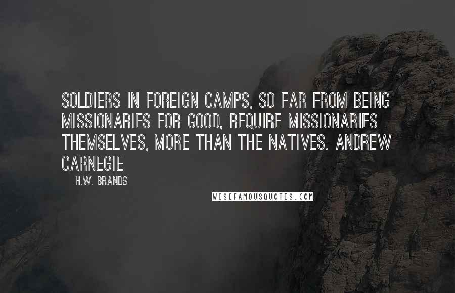 H.W. Brands Quotes: Soldiers in foreign camps, so far from being missionaries for good, require missionaries themselves, more than the natives. Andrew Carnegie