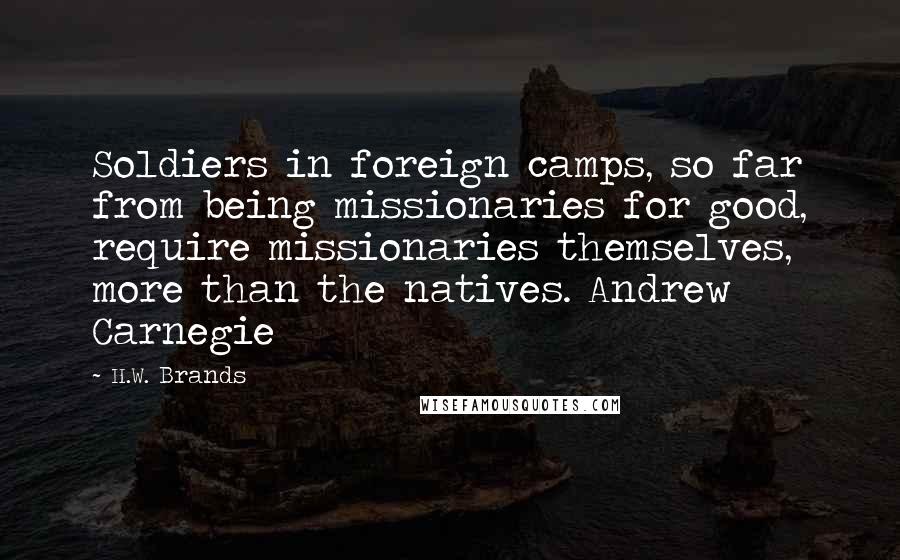 H.W. Brands Quotes: Soldiers in foreign camps, so far from being missionaries for good, require missionaries themselves, more than the natives. Andrew Carnegie