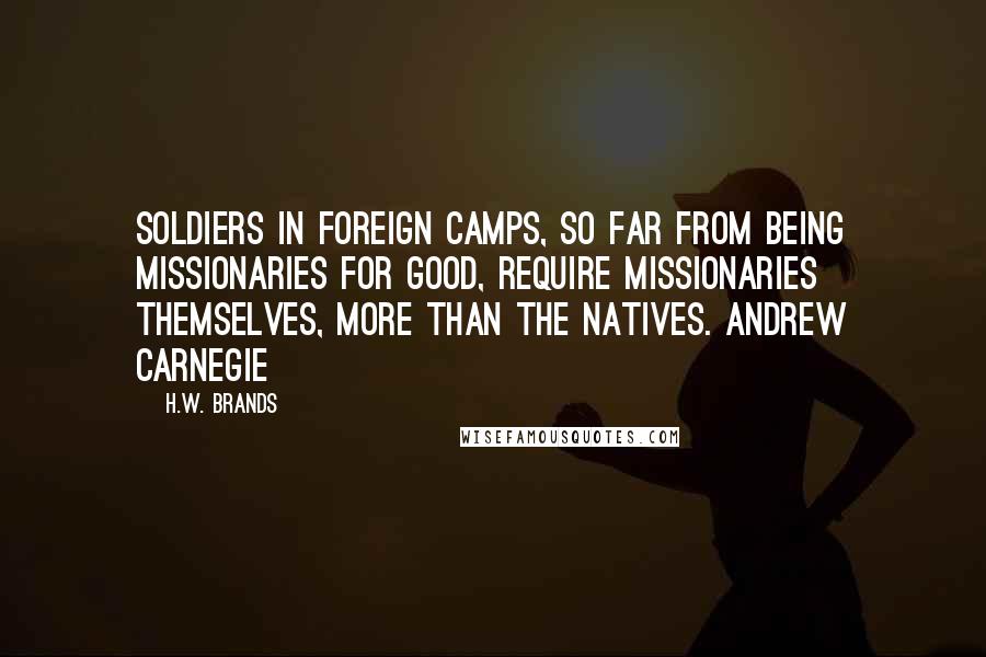 H.W. Brands Quotes: Soldiers in foreign camps, so far from being missionaries for good, require missionaries themselves, more than the natives. Andrew Carnegie