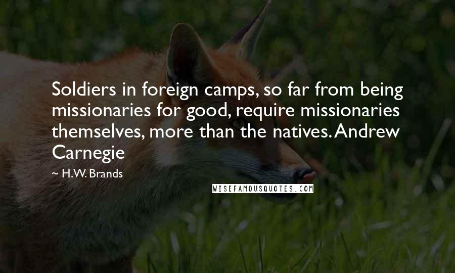 H.W. Brands Quotes: Soldiers in foreign camps, so far from being missionaries for good, require missionaries themselves, more than the natives. Andrew Carnegie