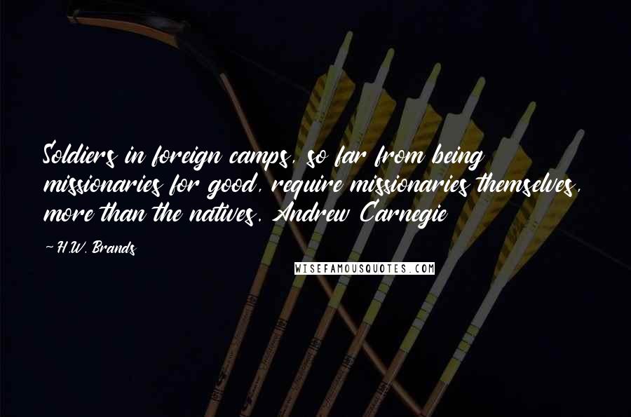 H.W. Brands Quotes: Soldiers in foreign camps, so far from being missionaries for good, require missionaries themselves, more than the natives. Andrew Carnegie