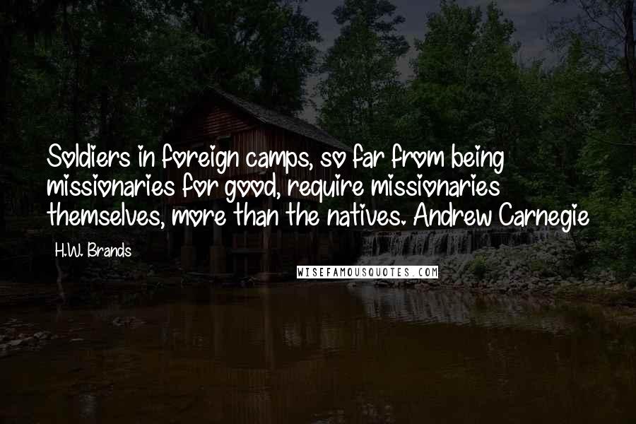 H.W. Brands Quotes: Soldiers in foreign camps, so far from being missionaries for good, require missionaries themselves, more than the natives. Andrew Carnegie