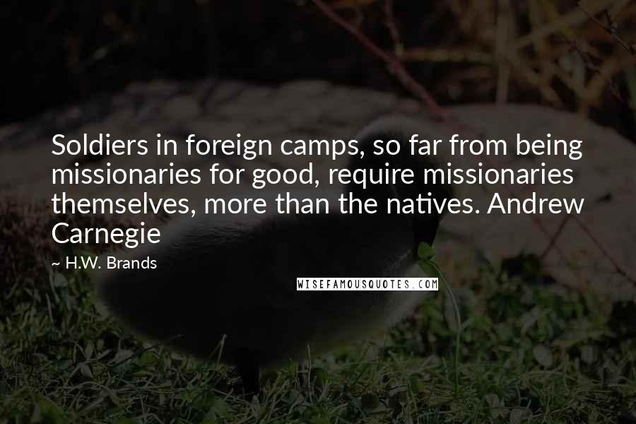 H.W. Brands Quotes: Soldiers in foreign camps, so far from being missionaries for good, require missionaries themselves, more than the natives. Andrew Carnegie