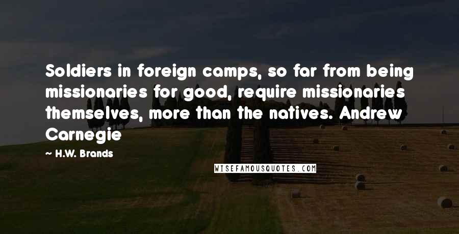 H.W. Brands Quotes: Soldiers in foreign camps, so far from being missionaries for good, require missionaries themselves, more than the natives. Andrew Carnegie