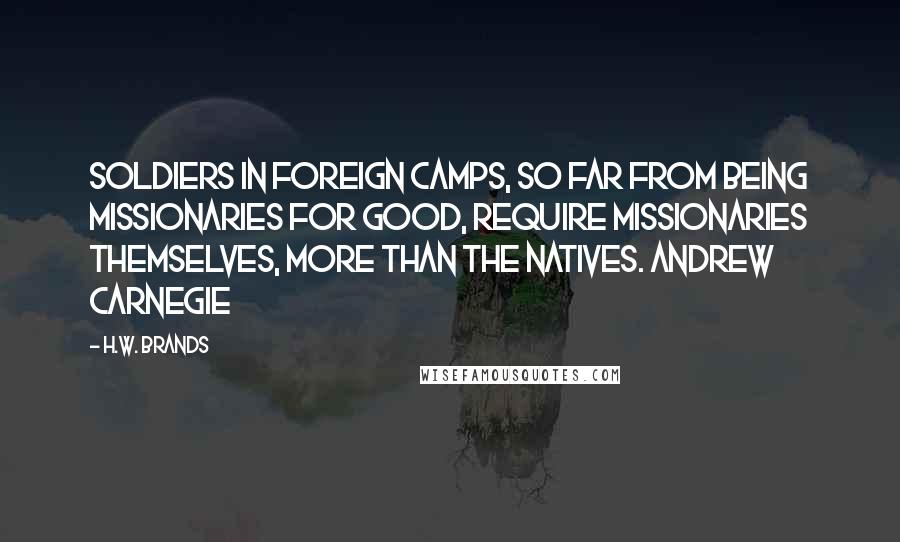 H.W. Brands Quotes: Soldiers in foreign camps, so far from being missionaries for good, require missionaries themselves, more than the natives. Andrew Carnegie