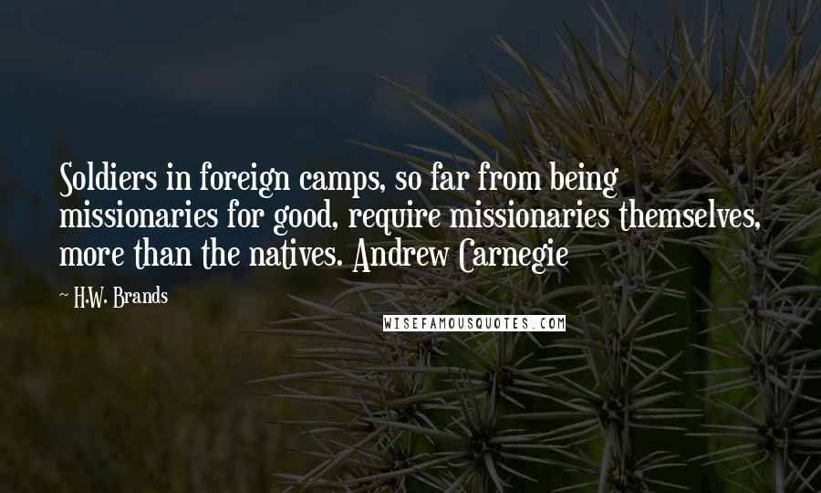 H.W. Brands Quotes: Soldiers in foreign camps, so far from being missionaries for good, require missionaries themselves, more than the natives. Andrew Carnegie