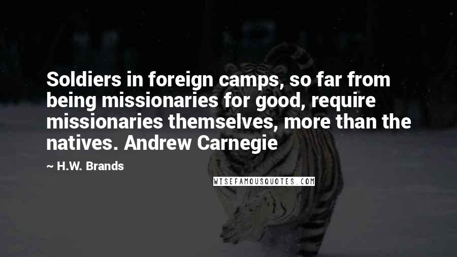 H.W. Brands Quotes: Soldiers in foreign camps, so far from being missionaries for good, require missionaries themselves, more than the natives. Andrew Carnegie