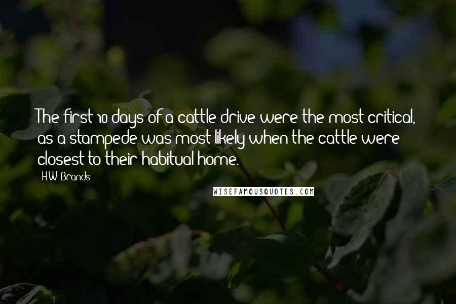 H.W. Brands Quotes: The first 10 days of a cattle drive were the most critical, as a stampede was most likely when the cattle were closest to their habitual home.