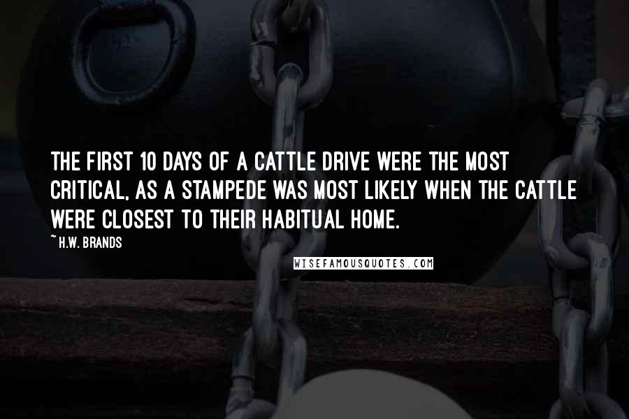 H.W. Brands Quotes: The first 10 days of a cattle drive were the most critical, as a stampede was most likely when the cattle were closest to their habitual home.