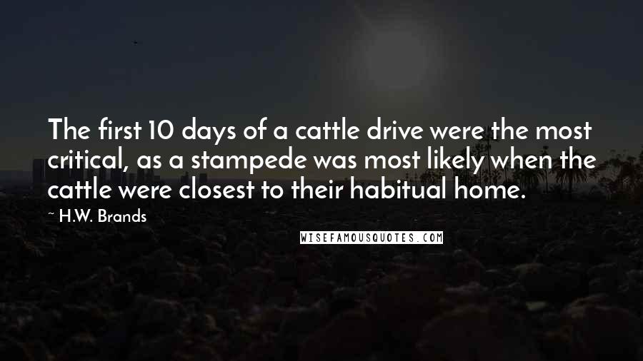 H.W. Brands Quotes: The first 10 days of a cattle drive were the most critical, as a stampede was most likely when the cattle were closest to their habitual home.
