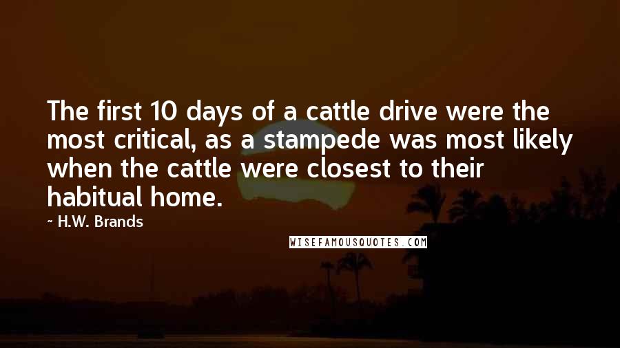 H.W. Brands Quotes: The first 10 days of a cattle drive were the most critical, as a stampede was most likely when the cattle were closest to their habitual home.