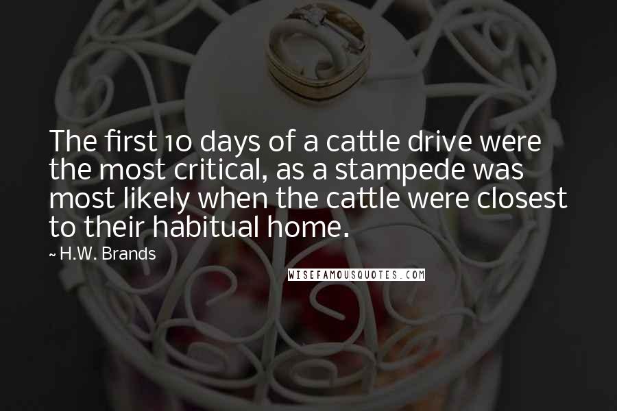 H.W. Brands Quotes: The first 10 days of a cattle drive were the most critical, as a stampede was most likely when the cattle were closest to their habitual home.