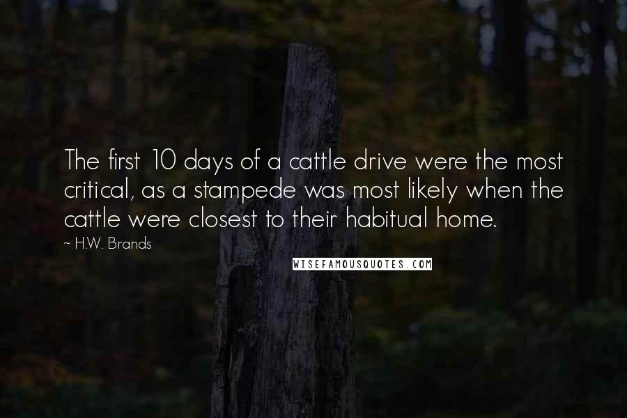 H.W. Brands Quotes: The first 10 days of a cattle drive were the most critical, as a stampede was most likely when the cattle were closest to their habitual home.