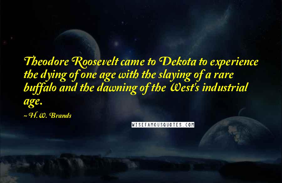 H.W. Brands Quotes: Theodore Roosevelt came to Dekota to experience the dying of one age with the slaying of a rare buffalo and the dawning of the West's industrial age.