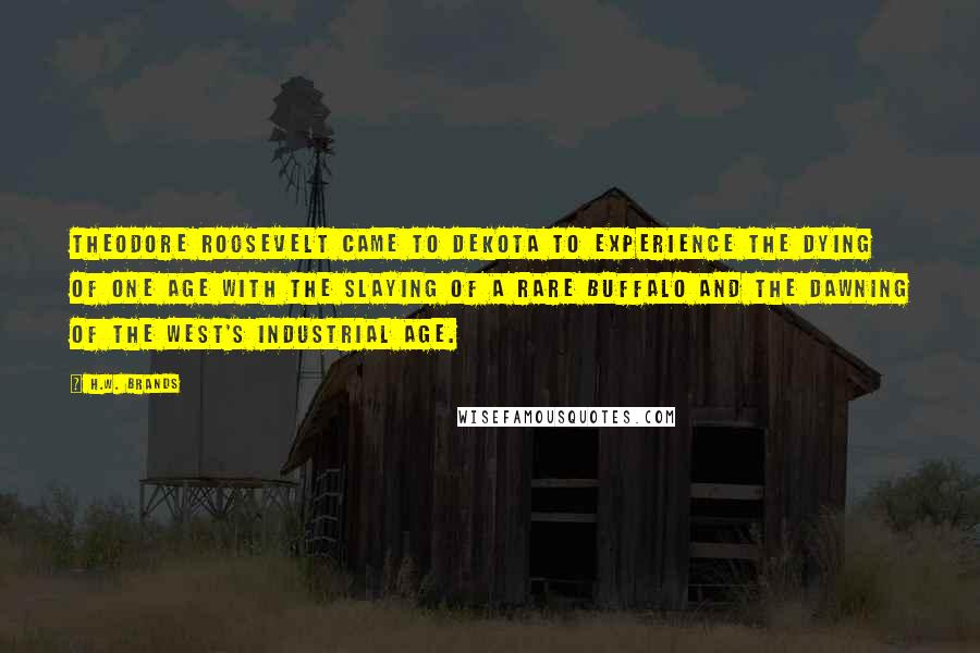 H.W. Brands Quotes: Theodore Roosevelt came to Dekota to experience the dying of one age with the slaying of a rare buffalo and the dawning of the West's industrial age.