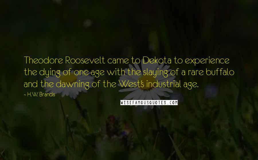 H.W. Brands Quotes: Theodore Roosevelt came to Dekota to experience the dying of one age with the slaying of a rare buffalo and the dawning of the West's industrial age.