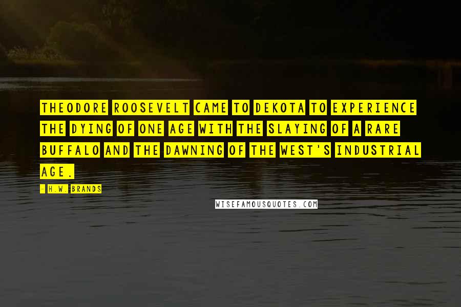 H.W. Brands Quotes: Theodore Roosevelt came to Dekota to experience the dying of one age with the slaying of a rare buffalo and the dawning of the West's industrial age.