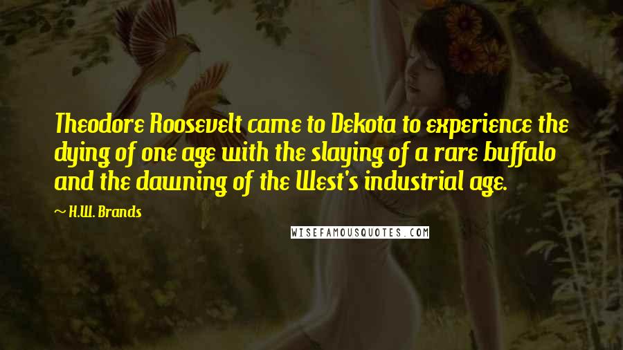 H.W. Brands Quotes: Theodore Roosevelt came to Dekota to experience the dying of one age with the slaying of a rare buffalo and the dawning of the West's industrial age.