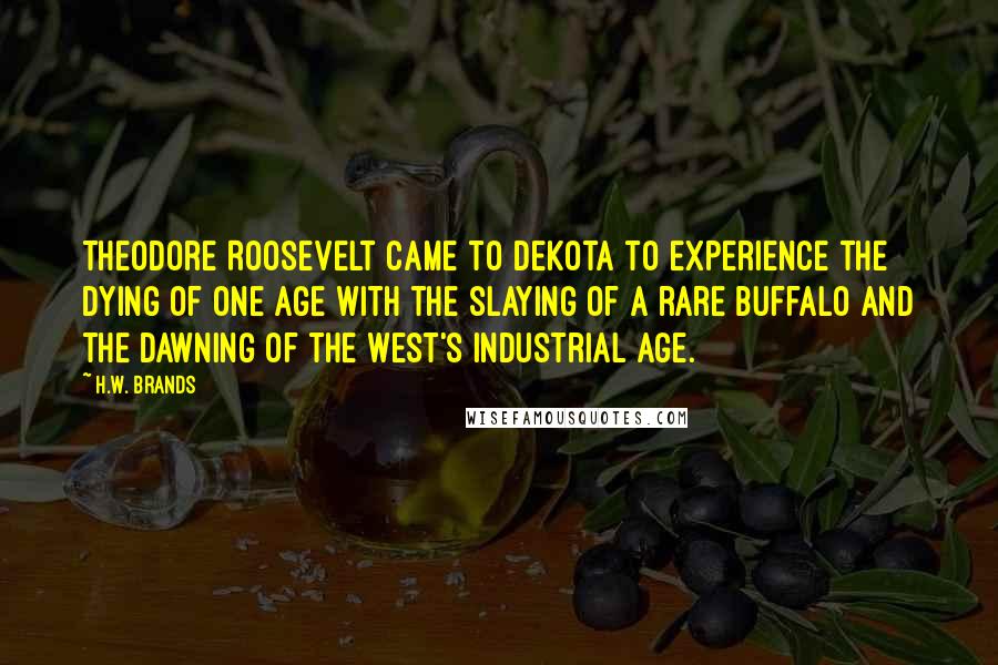 H.W. Brands Quotes: Theodore Roosevelt came to Dekota to experience the dying of one age with the slaying of a rare buffalo and the dawning of the West's industrial age.