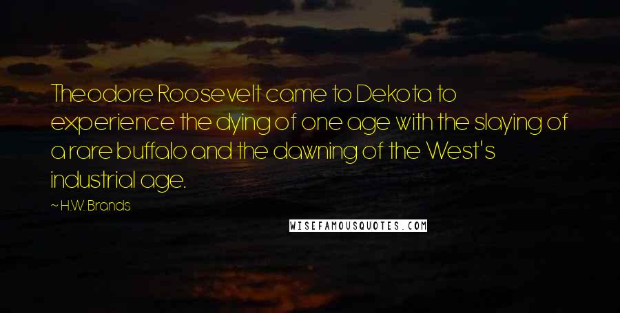 H.W. Brands Quotes: Theodore Roosevelt came to Dekota to experience the dying of one age with the slaying of a rare buffalo and the dawning of the West's industrial age.