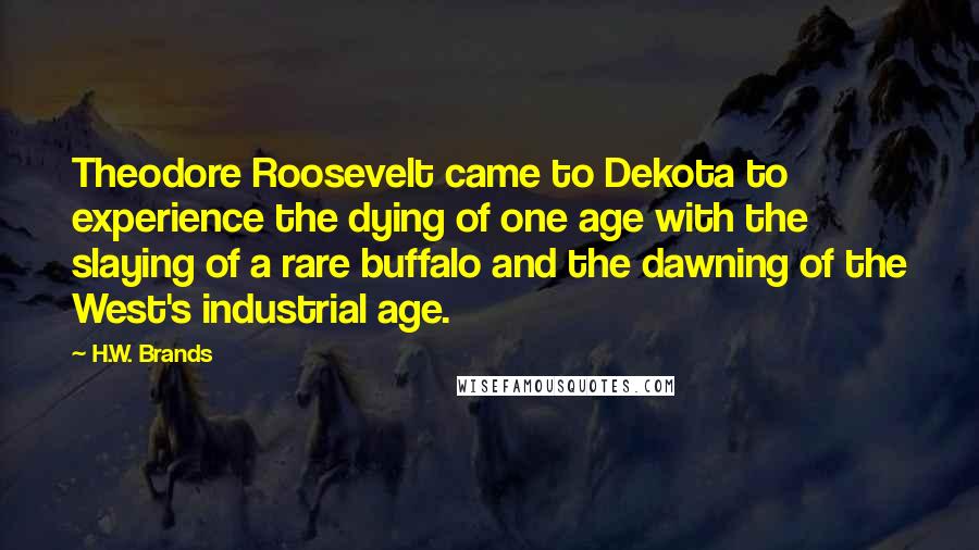 H.W. Brands Quotes: Theodore Roosevelt came to Dekota to experience the dying of one age with the slaying of a rare buffalo and the dawning of the West's industrial age.