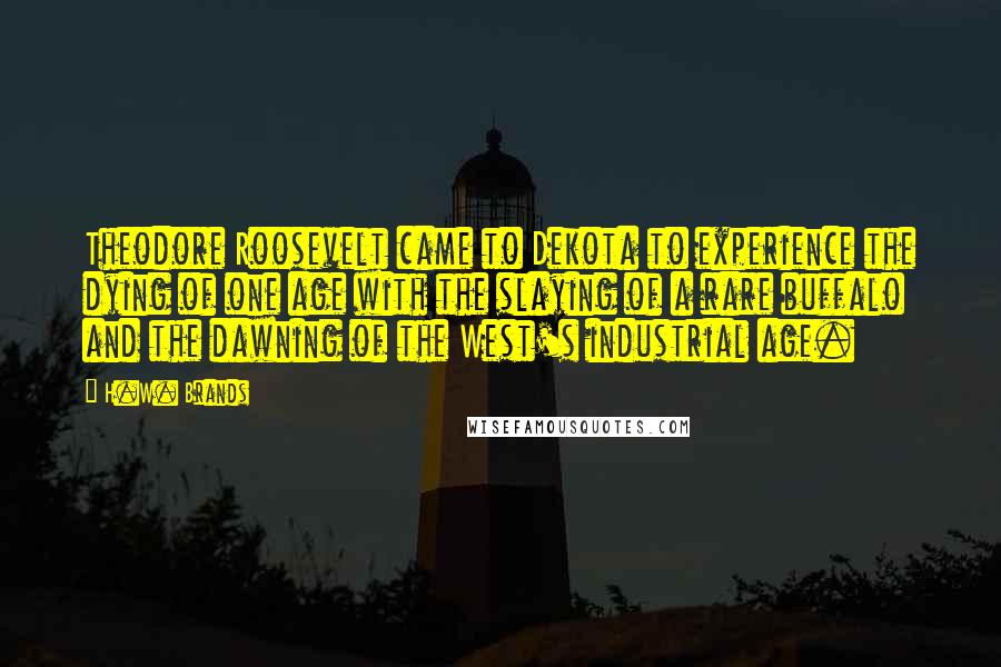 H.W. Brands Quotes: Theodore Roosevelt came to Dekota to experience the dying of one age with the slaying of a rare buffalo and the dawning of the West's industrial age.