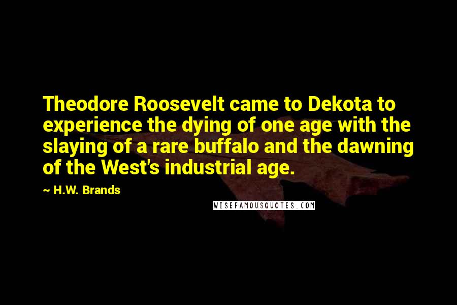 H.W. Brands Quotes: Theodore Roosevelt came to Dekota to experience the dying of one age with the slaying of a rare buffalo and the dawning of the West's industrial age.