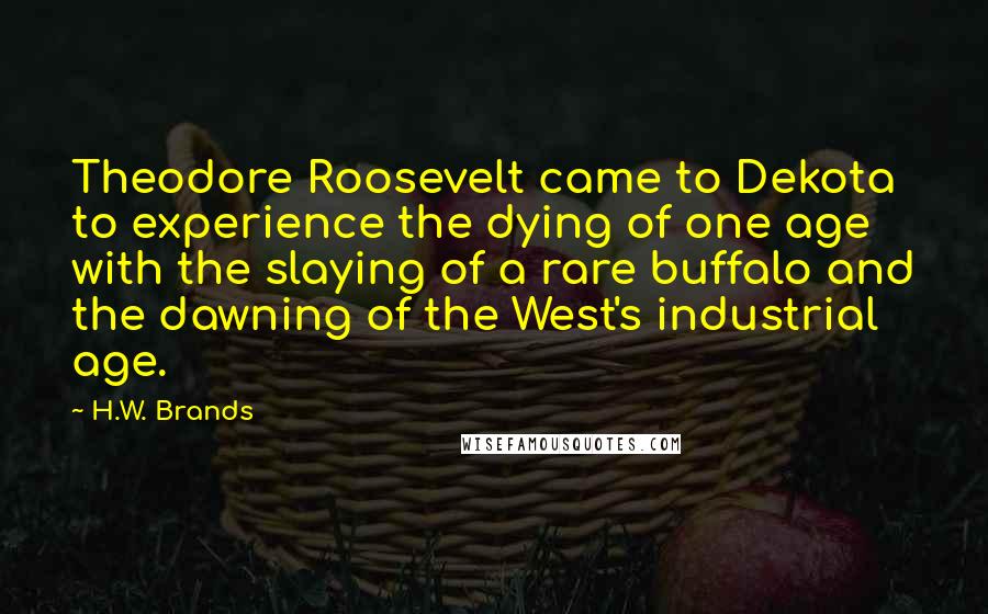 H.W. Brands Quotes: Theodore Roosevelt came to Dekota to experience the dying of one age with the slaying of a rare buffalo and the dawning of the West's industrial age.