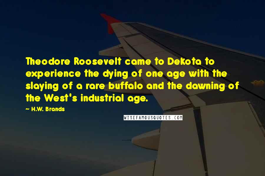 H.W. Brands Quotes: Theodore Roosevelt came to Dekota to experience the dying of one age with the slaying of a rare buffalo and the dawning of the West's industrial age.