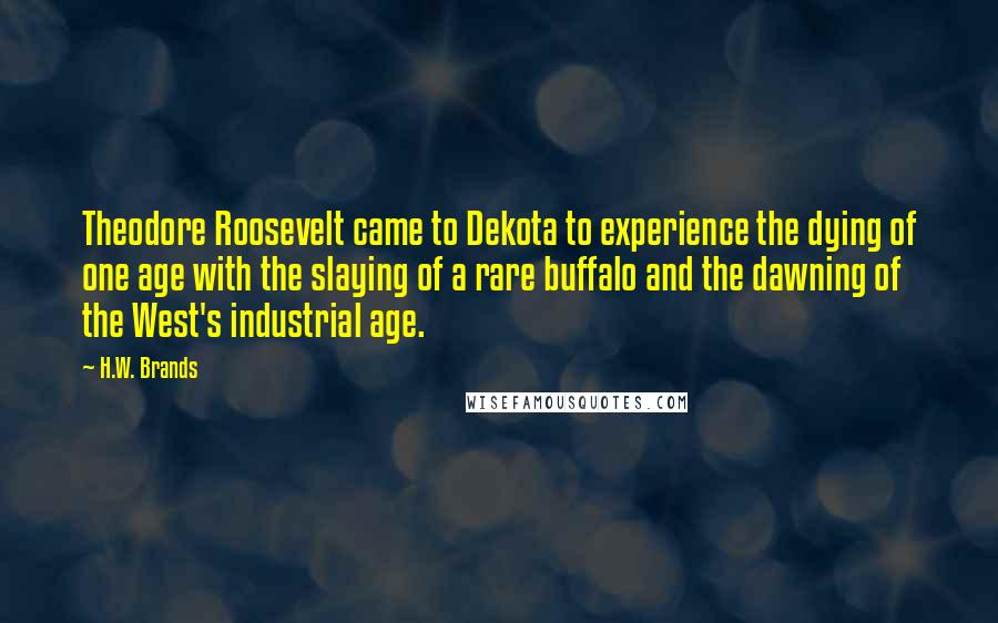 H.W. Brands Quotes: Theodore Roosevelt came to Dekota to experience the dying of one age with the slaying of a rare buffalo and the dawning of the West's industrial age.