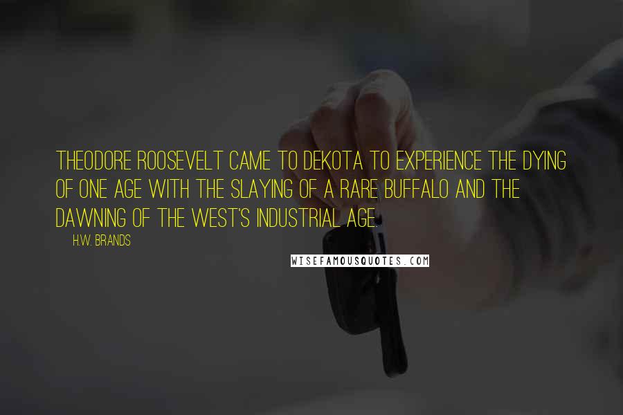 H.W. Brands Quotes: Theodore Roosevelt came to Dekota to experience the dying of one age with the slaying of a rare buffalo and the dawning of the West's industrial age.